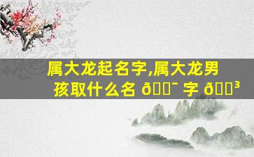 属大龙起名字,属大龙男孩取什么名 🐯 字 🐳